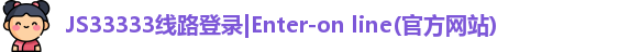 JS33333线路登录|Enter-on line(官方网站)